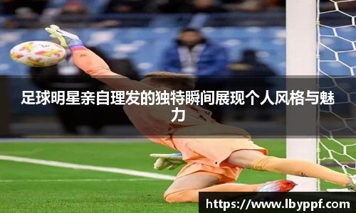 足球明星亲自理发的独特瞬间展现个人风格与魅力